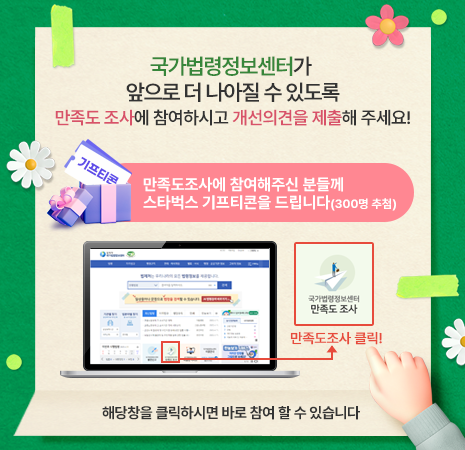 국가법령정보센터가 앞으로 더 나아질 수 있도록 만족도 조사에 참여하시고 개선의견을 제출해주세요! 만족도 조사에 참여해주신 분들께 스타벅스 기프티콘을 드립니다(300명 추첨) 해당 창을 클릭하시면 바로 참여 할 수 있습니다.