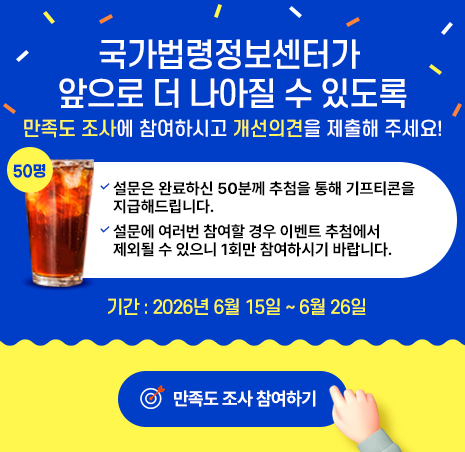국가법령정보센터가 앞으로 더 나아질 수 있도록 만족도 조사에 참여하시고 개선의견을 제출해 주세요! 설문은 완료하신 50분께 추첨을 통해 기프티콘을 지급해드립니다. 설문에 여러번 참여할 경우 이벤트 추첨에서 제외될 수 있으니 1회만 참여하시기 바랍니다. 기간 : 2026년 6월 15일 ~ 6월 26일 만족도 조사 참여하기