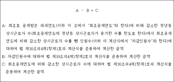 @@LATEX@@A- B + C@@/LATEX@@

A: 최초로 공제받은 과세연도(이하 이 조에서 “최초공제연도”라 한다)에 비해 감소한 청년등 상시근로자 수(최초공제연도에 청년등 상시근로자가 증가한 수를 한도로 한다)에서 최초공제연도에 비해 감소한 상시근로자 수를 뺀 인원수(이하 이 계산식에서 “차감인원수”라 한다)에 대하여 법 제30조의4제1항제1호의 계산식을 준용하여 계산한 금액
B: 차감인원수에 대하여 법 제30조의4제1항제2호의 계산식을 준용하여 계산한 금액
C: 최초공제연도에 비해 감소한 상시근로자 수에 대하여 법 제30조의4제1항제1호의 계산식을 준용하여 계산한 금액                                                                     