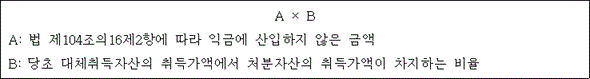 @@LATEX@@A \times B@@/LATEX@@

A: 법 제104조의16제2항에 따라 익금에 산입하지 않은 금액
B: 당초 대체취득자산의 취득가액에서 처분자산의 취득가액이 차지하는 비율