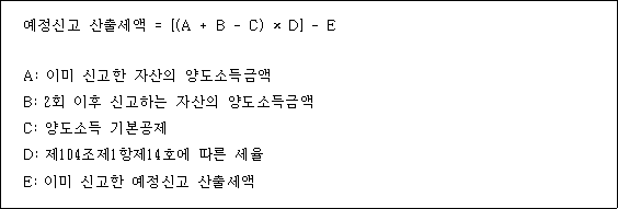 @@LATEX@@예정신고산출세액 = \left[\left(A + B- C\right) \times D\right]- E@@/LATEX@@

A: 이미 신고한 자산의 양도소득금액
B: 2회 이후 신고하는 자산의 양도소득금액
C: 양도소득 기본공제
D: 제104조제1항제14호에 따른 세율
E: 이미 신고한 예정신고 산출세액