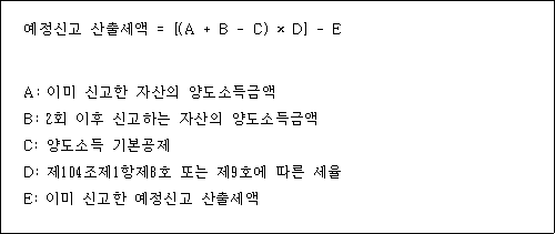 @@LATEX@@예정신고산출세액 = \left[\left(A + B- C\right) \times D\right]- E@@/LATEX@@

A: 이미 신고한 자산의 양도소득금액
B: 2회 이후 신고하는 자산의 양도소득금액
C: 양도소득 기본공제
D: 제104조제1항제8호 또는 제9호에 따른 세율
E: 이미 신고한 예정신고 산출세액