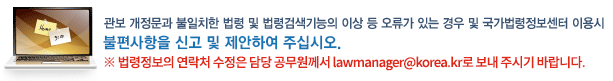 관보 개정문과 불일치한 법령 및 법령검색기능의 이상 등 오류가 있는 경우 및 국가법령정보센터 이용시 불편사항을 신고 및 제안하여 주십시오. 법령정보의 연락처 수정은 담당 공무원께서 lawmanager@korea.kr로 보내 주시기 바랍니다.