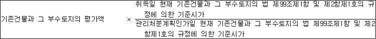 기존건물과 그 부수토지의 평가액 × 취득일 현재 기존건물과 그 부수토지의 법 제99조제1항 및 제2항제1호의 규 정에 의한 기준시가 관리처분계획인가일 현재 기존건물과 그 부수토지의 법 제99조제1항 및 제2 항제1호의 규정에 의한 기준시가