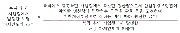 복귀 후의 국외에서 경영하던 사업장에서 축소한 생산량으로서 산업통상부장관이 사업장에서 확인한 생산량에 해당하는 금액을 환율 등을 고려하여 발생한 해당 × 기획재정부령으로 정하는 바에 따라 환산한 금액 과세연도의 소득 복귀 후의 사업장에서 발생한 해당 과세연도의 매출액