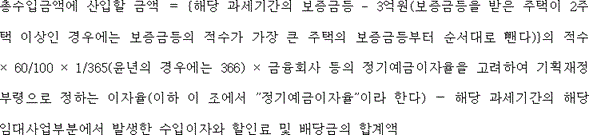 총수입금액에 산입할 금액 ＝ {해당 과세기간의 보증금등 - 3억원(보증금등을 받은 주택이 2주택 이상인 경우에는 보증금등의 적수가 가장 큰 주택의 보증금등부터 순서대로 뺀다)}의 적수 × 60/100 × 1/365(윤년의 경우에는 366) × 금융회사 등의 정기예금이자율을 고려하여 기획재정부령으로 정하는 이자율(이하 이 조에서 "정기예금이자율"이라 한다) － 해당 과세기간의 해당 임대사업부분에서 발생한 수입이자와 할인료 및 배당금의 합계액