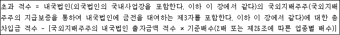 초과 적수 = 내국법인(외국법인의 국내사업장을 포함한다. 이하 이 장에서 같다)의 국외지배주주(국외지배 주주의 지급보증을 통하여 내국법인에 금전을 대여하는 제3자를 포함한다. 이하 이 장에서 같다)에 대한 총 차입금 적수 - [국외지배주주의 내국법인 출자금액 적수 × 기준배수(2배 또는 제26조에 따른 업종별 배수)]
