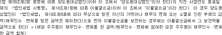 [법 제39조제2항 본문에 따른 양도등대상법인(이하 이 조에서 "양도등대상법인"이라 한다)의 직전 사업연도 종료일 현 재의 「법인세법 시행령」 제18조제1항에 따른 이월결손금(이하 이 조에서 "이월결손금"이라 한다). 이 경우 양도등대 상법인이 「법인세법」 제18조제8호에 따라 무상으로 받은 자산의 가액이나 채무의 면제 또는 소멸로 인한 부채의 감소 액(채무인수ㆍ변제를 받은 금액은 제외한다)으로 먼저 이월결손금을 보전하는 경우에는 이월결손금에서 그 보전액을 뺀 금액으로 한다] × (해당 주주등이 채무인수ㆍ변제를 한 금액/채무인수ㆍ변제에 참여한 모든 주주등이 채무인수ㆍ변제를 한 금액 합계)