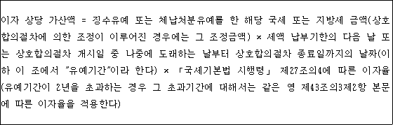이자 상당 가산액 = 징수유예 또는 체납처분유예를 한 해당 국세 또는 지방세 금액(상호 합의절차에 의한 조정이 이루어진 경우에는 그 조정금액) × 세액 납부기한의 다음 날 또 는 상호합의절차 개시일 중 나중에 도래하는 날부터 상호합의절차 종료일까지의 날짜(이 하 이 조에서 "유예기간"이라 한다) × 「국세기본법 시행령」 제27조의4에 따른 이자율 (유예기간이 2년을 초과하는 경우 그 초과기간에 대해서는 같은 영 제43조의3제2항 본문 에 따른 이자율을 적용한다)