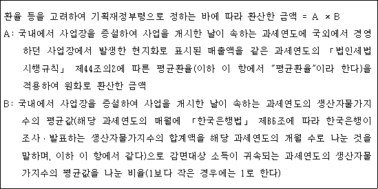 환율 등을 고려하여 기획재정부령으로 정하는 바에 따라 환산한 금액 = A × B A: 국내에서 사업장을 증설하여 사업을 개시한 날이 속하는 과세연도에 국외에서 경영 하던 사업장에서 발생한 현지화로 표시된 매출액을 같은 과세연도의 「법인세법 시행규칙」 제44조의2에 따른 평균환율(이하 이 항에서 "평균환율"이라 한다)을 적용하여 원화로 환산한 금액 B: 국내에서 사업장을 증설하여 사업을 개시한 날이 속하는 과세연도의 생산자물가지 수의 평균값(해당 과세연도의 매월에 「한국은행법」 제86조에 따라 한국은행이 조사ㆍ발표하는 생산자물가지수의 합계액을 해당 과세연도의 개월 수로 나눈 것을 말하며, 이하 이 항에서 같다)으로 감면대상 소득이 귀속되는 과세연도의 생산자물 가지수의 평균값을 나눈 비율(1보다 작은 경우에는 1로 한다)