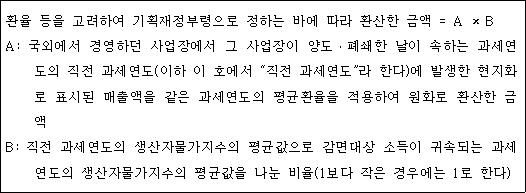 환율 등을 고려하여 기획재정부령으로 정하는 바에 따라 환산한 금액 = A × B A: 국외에서 경영하던 사업장에서 그 사업장이 양도ㆍ폐쇄한 날이 속하는 과세연도 의 직전 과세연도(이하 이 호에서 "직전 과세연도"라 한다)에 발생한 현지화로 표시된 매출액을 같은 과세연도의 평균환율을 적용하여 원화로 환산한 금액 B: 직전 과세연도의 생산자물가지수의 평균값으로 감면대상 소득이 귀속되는 과세 연도의 생산자물가지수의 평균값을 나눈 비율(1보다 작은 경우에는 1로 한다)