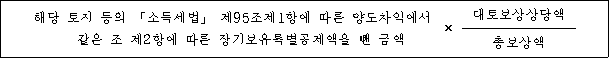 해당 토지 등의 「소득세법」 제95조제1항에 따른 양도차익에서 × 대토보상상당액 같은 조 제2항에 따른 장기보유특별공제액을 뺀 금액 총보상액