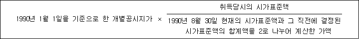 1990년 1월 1일을 기준으로 한 개별공시지가 × 취득당시의 시가표준액 1990년 8월 30일 현재의 시가표준액과 그 직전에 결정된 시가표준액의 합계액을 2로 나누어 계산한 가액
