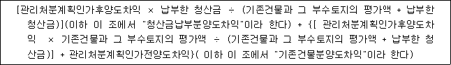 [관리처분계획인가후양도차익 × 납부한 청산금 ÷ (기존건물과 그 부수토지의 평가액 + 납부한 청산금)](이하 이 조에서 "청산금납부분양도차익"이라 한다) + {[ 관리처분계획인가후양도차 익 × 기존건물과 그 부수토지의 평가액 ÷ (기존건물과 그 부수토지의 평가액 + 납부한 청 산금)] + 관리처분계획인가전양도차익}( 이하 이 조에서 "기존건물분양도차익"이라 한다)