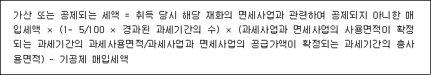 가산 또는 공제되는 세액 = 취득 당시 해당 재화의 면세사업과 관련하여 공제되지 아니한 매 입세액 × (1- 5/100 × 경과된 과세기간의 수) × (과세사업과 면세사업의 사용면적이 확정 되는 과세기간의 과세사용면적/과세사업과 면세사업의 공급가액이 확정되는 과세기간의 총사 용면적) - 기공제 매입세액