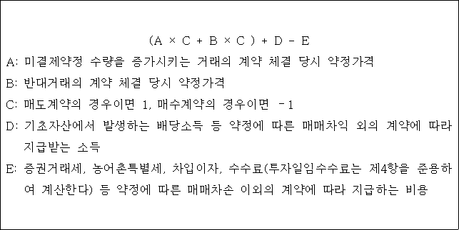 (A × C + B × C ) + D - E A: 미결제약정 수량을 증가시키는 거래의 계약 체결 당시 약정가격 B: 반대거래의 계약 체결 당시 약정가격 C: 매도계약의 경우이면 1, 매수계약의 경우이면 －1 D: 기초자산에서 발생하는 배당소득 등 약정에 따른 매매차익 외의 계약에 따라 지급받는 소득 E: 증권거래세, 농어촌특별세, 차입이자, 수수료(투자일임수수료는 제4항을 준용하 여 계산한다) 등 약정에 따른 매매차손 이외의 계약에 따라 지급하는 비용